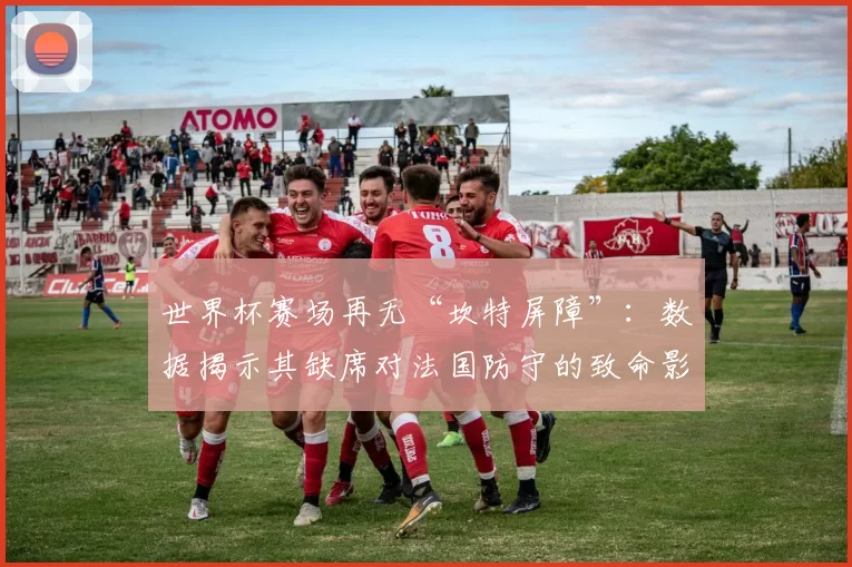 世界杯赛场再无“坎特屏障”：数据揭示其缺席对法国防守的致命影响