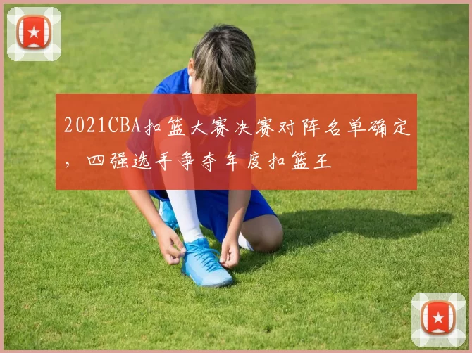 2021CBA扣篮大赛决赛对阵名单确定，四强选手争夺年度扣篮王