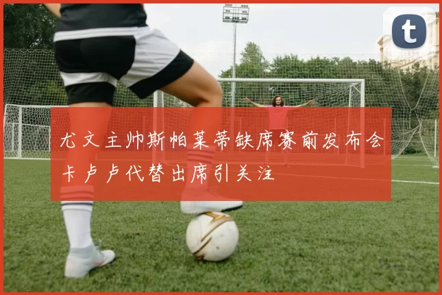 尤文主帅斯帕莱蒂缺席赛前发布会卡卢卢代替出席引关注