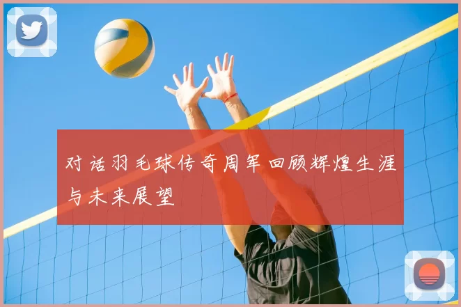对话羽毛球传奇周军回顾辉煌生涯与未来展望