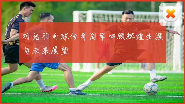对话羽毛球传奇周军回顾辉煌生涯与未来展望