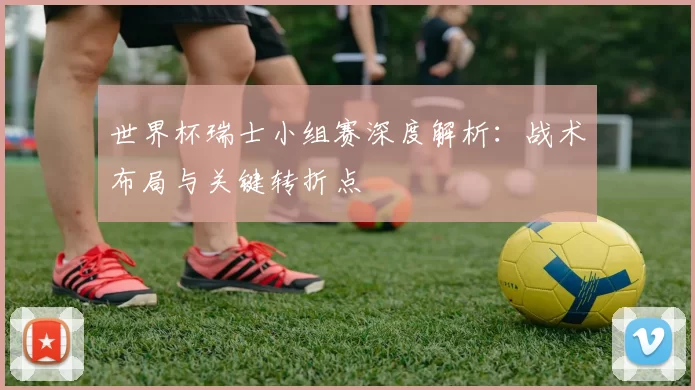 世界杯瑞士小组赛深度解析:战术布局与关键转折点