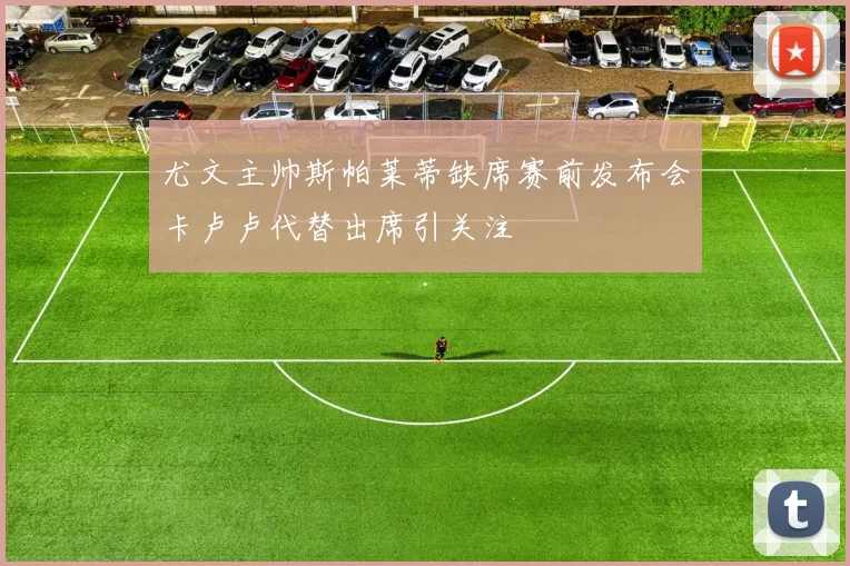 尤文主帅斯帕莱蒂缺席赛前发布会卡卢卢代替出席引关注