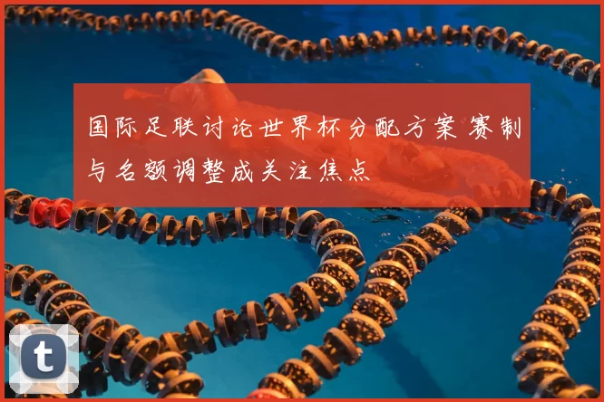 国际足联讨论世界杯分配方案 赛制与名额调整成关注焦点