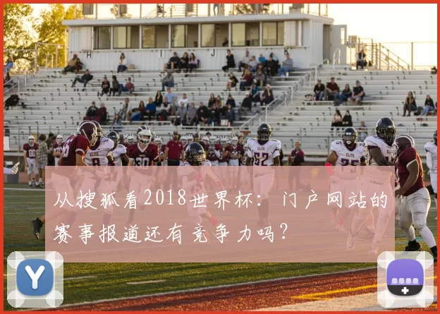 从搜狐看2018世界杯:门户网站的赛事报道还有竞争力吗?