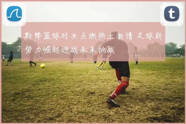 黔锋篮球对决点燃热土激情 足球新势力崛起迎战未来挑战