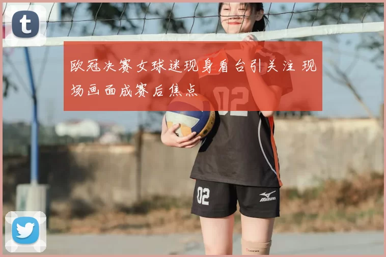 欧冠决赛女球迷现身看台引关注 现场画面成赛后焦点