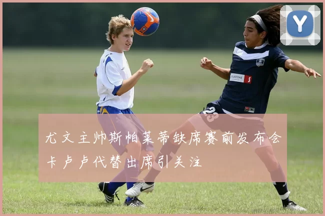 尤文主帅斯帕莱蒂缺席赛前发布会卡卢卢代替出席引关注