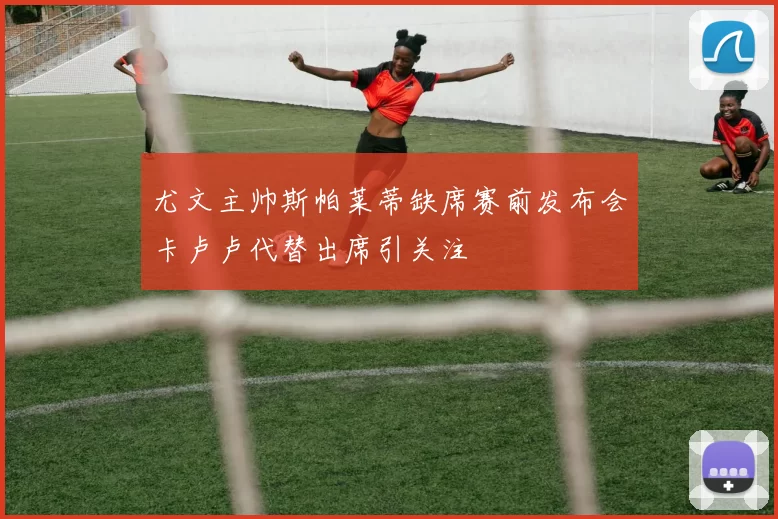 尤文主帅斯帕莱蒂缺席赛前发布会卡卢卢代替出席引关注