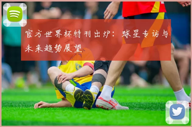 官方世界杯特刊出炉：球星专访与未来趋势展望