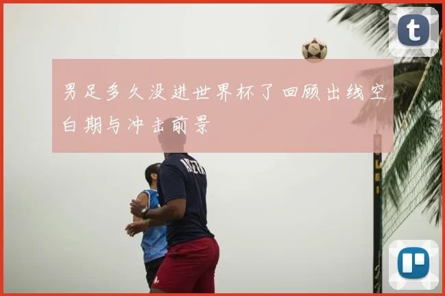 男足多久没进世界杯了回顾出线空白期与冲击前景