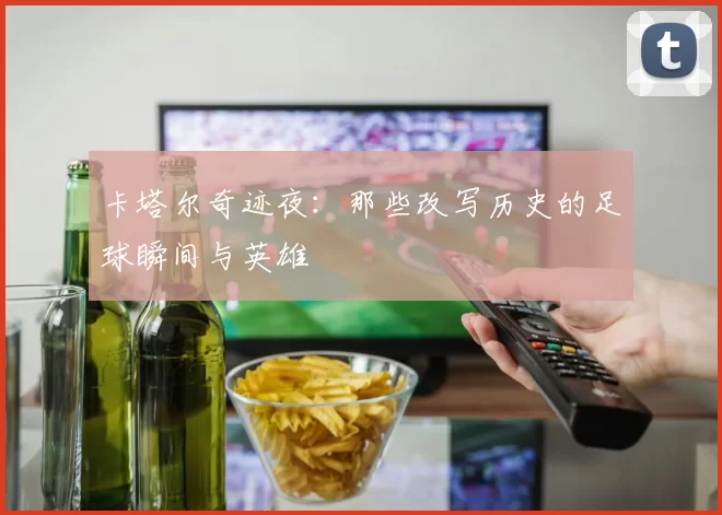 卡塔尔奇迹夜:那些改写历史的足球瞬间与英雄