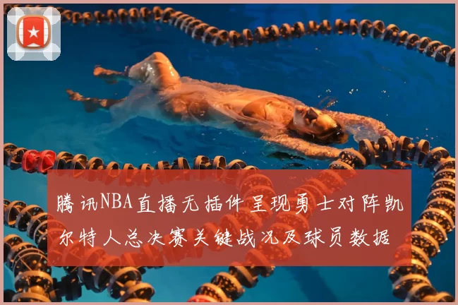 腾讯NBA直播无插件呈现勇士对阵凯尔特人总决赛关键战况及球员数据统计