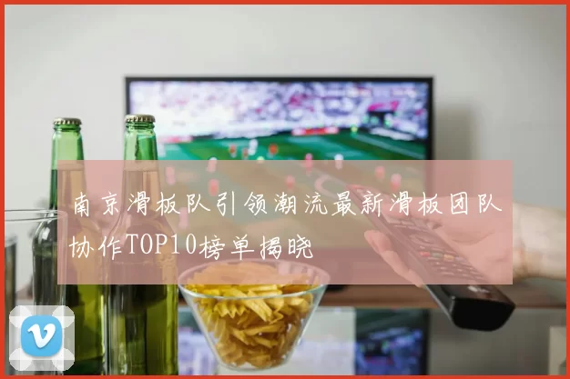 南京滑板队引领潮流最新滑板团队协作TOP10榜单揭晓