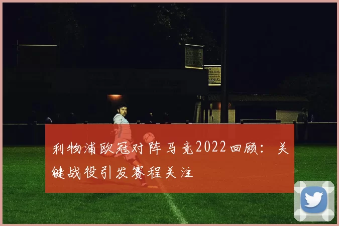 利物浦欧冠对阵马竞2022回顾：关键战役引发赛程关注