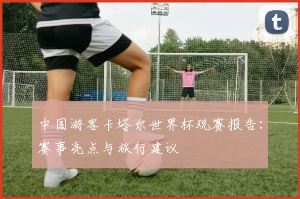 中国游客卡塔尔世界杯观赛报告：赛事亮点与旅行建议