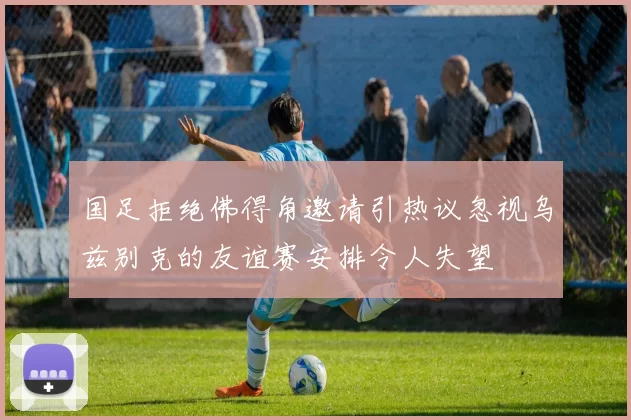 国足拒绝佛得角邀请引热议忽视乌兹别克的友谊赛安排令人失望