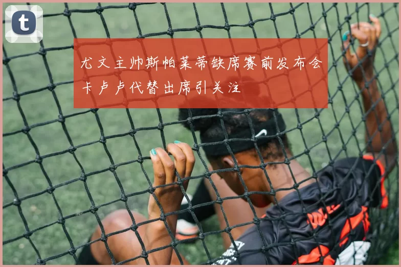 尤文主帅斯帕莱蒂缺席赛前发布会卡卢卢代替出席引关注