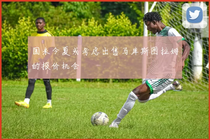 国米今夏或考虑出售马库斯图拉姆的报价机会